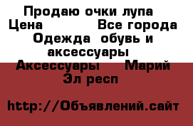 Продаю очки лупа › Цена ­ 2 500 - Все города Одежда, обувь и аксессуары » Аксессуары   . Марий Эл респ.